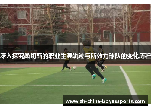 深入探究桑切斯的职业生涯轨迹与所效力球队的变化历程 深入探究桑切斯的职业生涯轨迹与所效力球队的变化历程