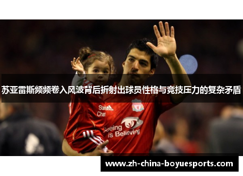 苏亚雷斯频频卷入风波背后折射出球员性格与竞技压力的复杂矛盾