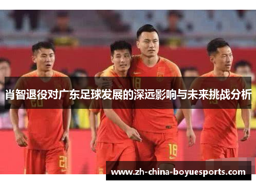 肖智退役对广东足球发展的深远影响与未来挑战分析