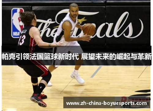 帕克引领法国篮球新时代 展望未来的崛起与革新 帕克引领法国篮球新时代 展望未来的崛起与革新