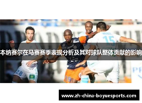 本纳赛尔在马赛赛季表现分析及其对球队整体贡献的影响 本纳赛尔在马赛赛季表现分析及其对球队整体贡献的影响