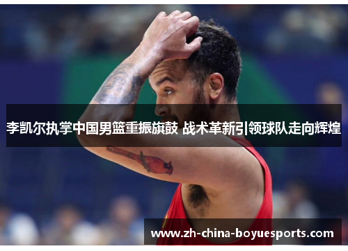 李凯尔执掌中国男篮重振旗鼓 战术革新引领球队走向辉煌 李凯尔执掌中国男篮重振旗鼓 战术革新引领球队走向辉煌