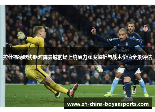 拉什福德欧协联对阵曼城的场上统治力深度解析与战术价值全景评估